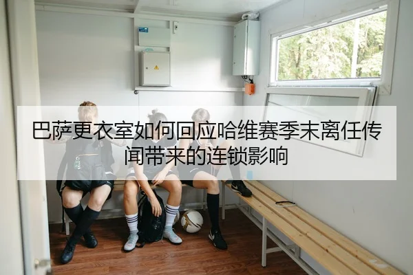 巴萨更衣室如何回应哈维赛季末离任传闻带来的连锁影响 - kaiyun