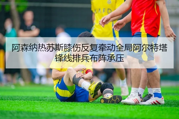 阿森纳热苏斯膝伤反复牵动全局阿尔特塔锋线排兵布阵承压