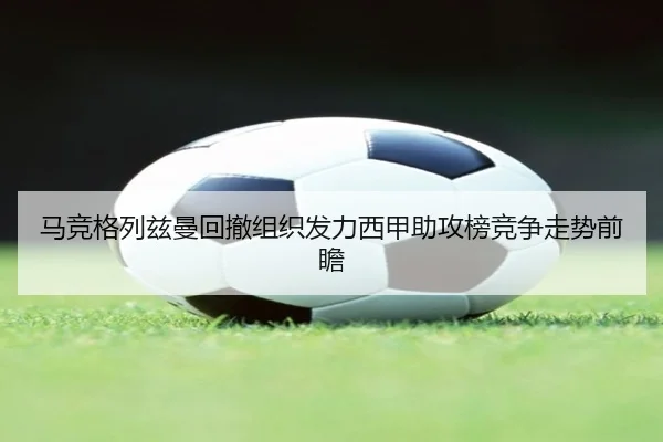 马竞格列兹曼回撤组织发力西甲助攻榜竞争走势前瞻