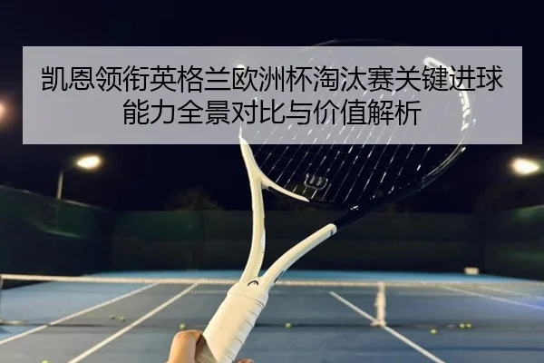 凯恩领衔英格兰欧洲杯淘汰赛关键进球能力全景对比与价值解析（kaiyun）