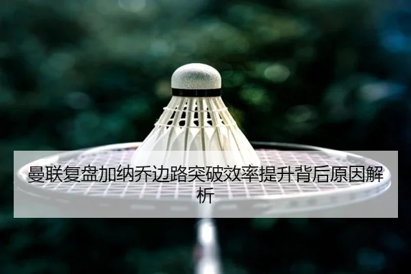 曼联复盘加纳乔边路突破效率提升背后原因解析 - kaiyun