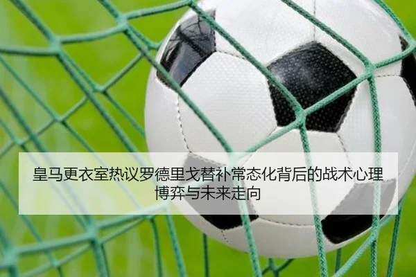 皇马更衣室热议罗德里戈替补常态化背后的战术心理博弈与未来走向 - kaiyun