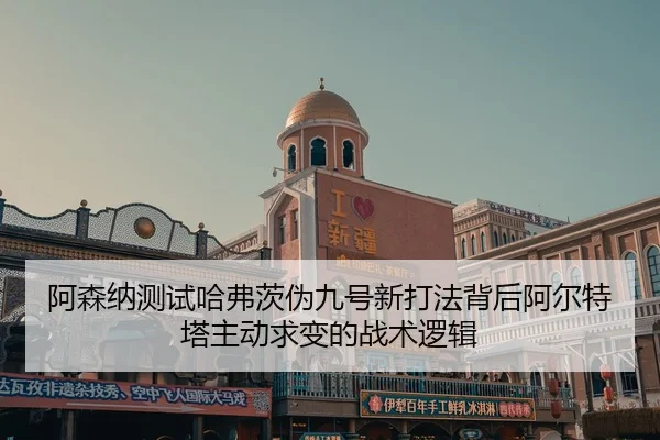 阿森纳测试哈弗茨伪九号新打法背后阿尔特塔主动求变的战术逻辑 - kaiyun